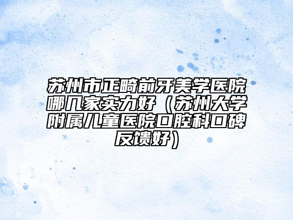 蘇州市正畸前牙美學醫(yī)院哪幾家實力好（蘇州大學附屬兒童醫(yī)院口腔科口碑反饋好）