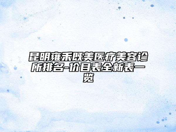 昆明雍禾既美醫(yī)療美容診所排名-價(jià)目表全新表一覽