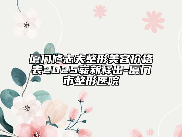 廈門修志夫整形美容價(jià)格表2025嶄新釋出-廈門市整形醫(yī)院