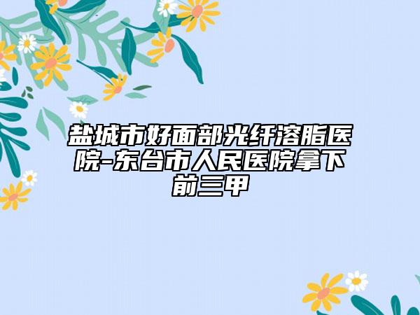 鹽城市好面部光纖溶脂醫(yī)院-東臺市人民醫(yī)院拿下前三甲