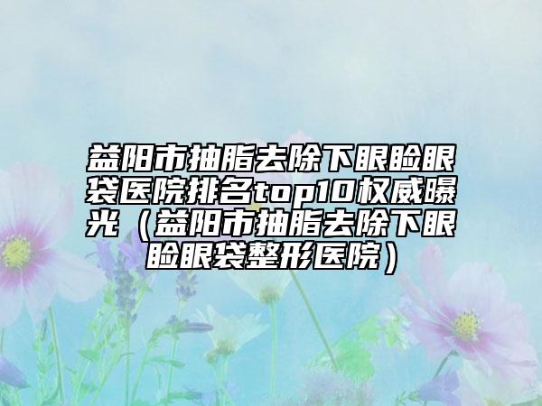 益陽市抽脂去除下眼瞼眼袋醫(yī)院排名top10權(quán)威曝光（益陽市抽脂去除下眼瞼眼袋整形醫(yī)院）