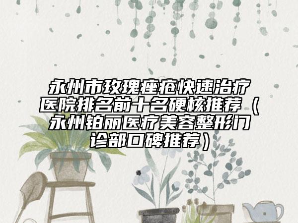 永州市玫瑰痤瘡快速治療醫(yī)院排名前十名硬核推薦（永州鉑麗醫(yī)療美容整形門診部口碑推薦）