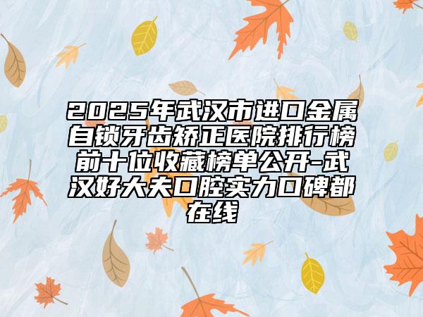 2025年武漢市進口金屬自鎖牙齒矯正醫(yī)院排行榜前十位收藏榜單公開-武漢好大夫口腔實力口碑都在線