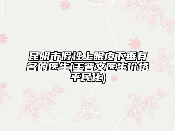 昆明市假性上眼皮下垂有名的醫(yī)生(王晉文醫(yī)生價(jià)格平民化)
