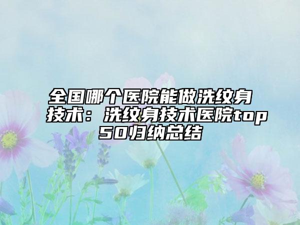 全國哪個醫(yī)院能做洗紋身技術(shù)：洗紋身技術(shù)醫(yī)院top50歸納總結(jié)