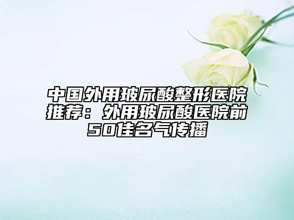 中國外用玻尿酸整形醫(yī)院推薦：外用玻尿酸醫(yī)院前50佳名氣傳播