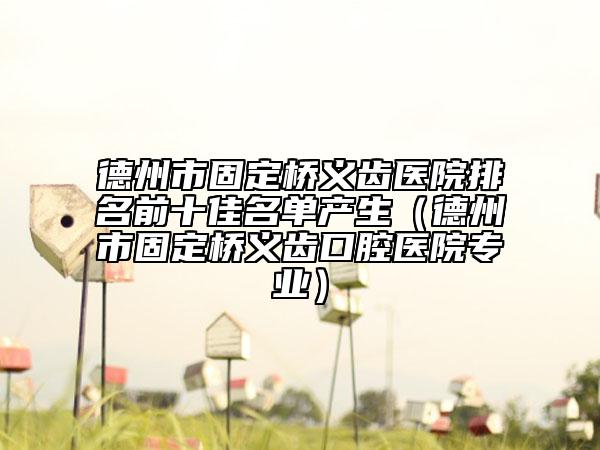 德州市固定橋義齒醫(yī)院排名前十佳名單產(chǎn)生（德州市固定橋義齒口腔醫(yī)院專(zhuān)業(yè)）