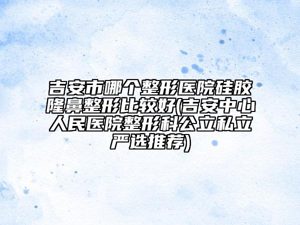 吉安市哪個整形醫(yī)院硅膠隆鼻整形比較好(吉安中心人民醫(yī)院整形科公立私立嚴選推薦)