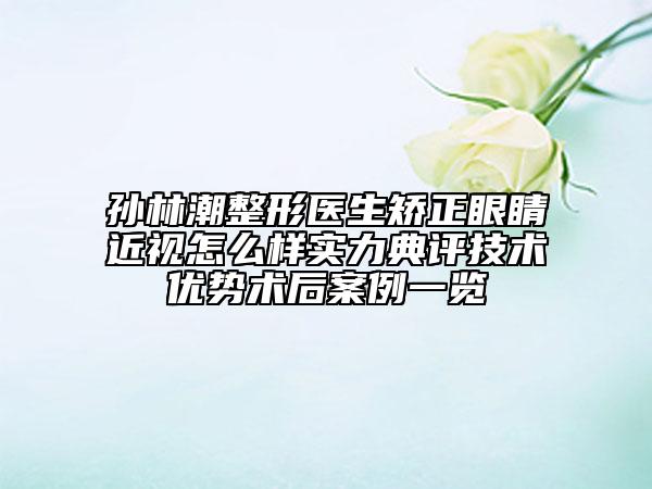 孫林潮整形醫(yī)生矯正眼睛近視怎么樣實力典評技術優(yōu)勢術后案例一覽
