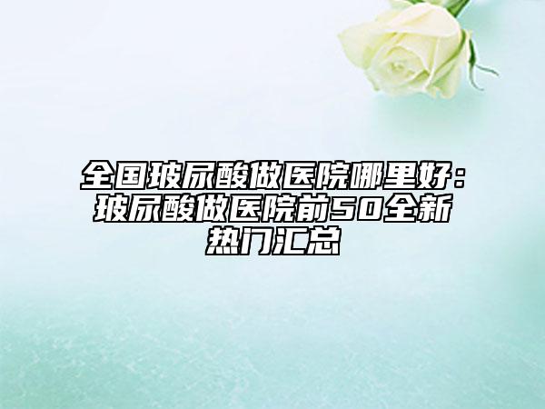 全國(guó)玻尿酸做醫(yī)院哪里好：玻尿酸做醫(yī)院前50全新熱門匯總