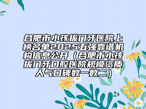 合肥市小孩拔門牙醫(yī)院上榜名單2025五強靠譜機構(gòu)信息公開（合肥市小孩拔門牙口腔醫(yī)院規(guī)模資質(zhì)人氣口碑數(shù)一數(shù)二）