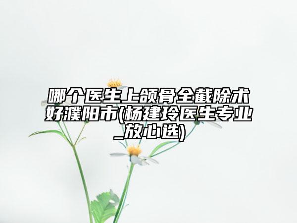 哪個醫(yī)生上頜骨全截除術好濮陽市(楊建玲醫(yī)生專業(yè)_放心選)
