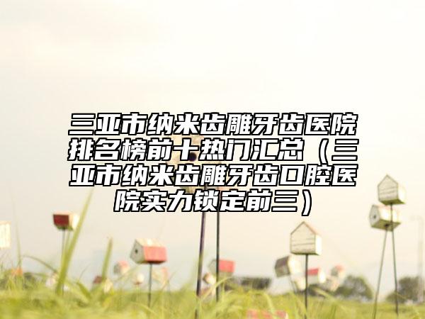 三亞市納米齒雕牙齒醫(yī)院排名榜前十熱門匯總（三亞市納米齒雕牙齒口腔醫(yī)院實力鎖定前三）