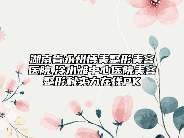 湖南省永州博美整形美容醫(yī)院,冷水灘中心醫(yī)院美容整形科實(shí)力在線PK