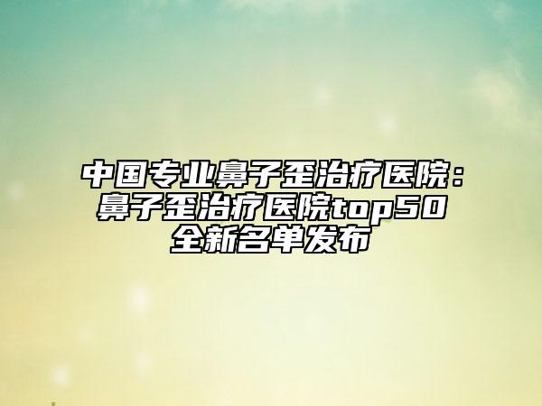 中國專業(yè)鼻子歪治療醫(yī)院：鼻子歪治療醫(yī)院top50全新名單發(fā)布