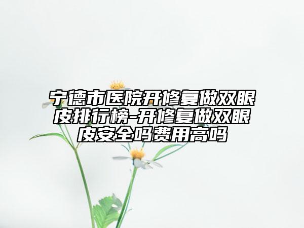 寧德市醫(yī)院開修復做雙眼皮排行榜-開修復做雙眼皮安全嗎費用高嗎