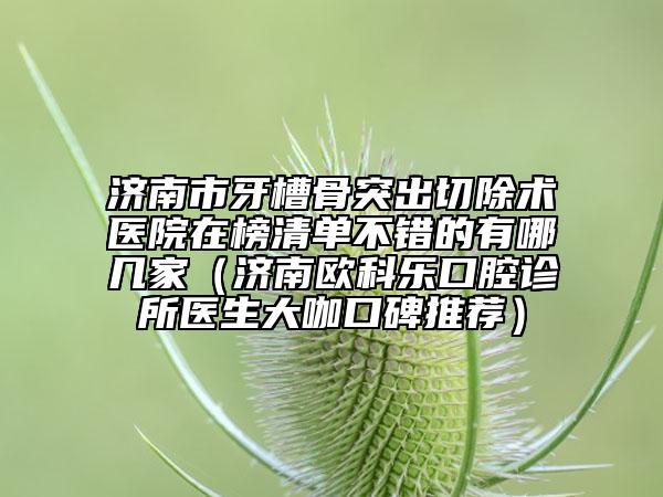 濟(jì)南市牙槽骨突出切除術(shù)醫(yī)院在榜清單不錯(cuò)的有哪幾家（濟(jì)南歐科樂(lè)口腔診所醫(yī)生大咖口碑推薦）