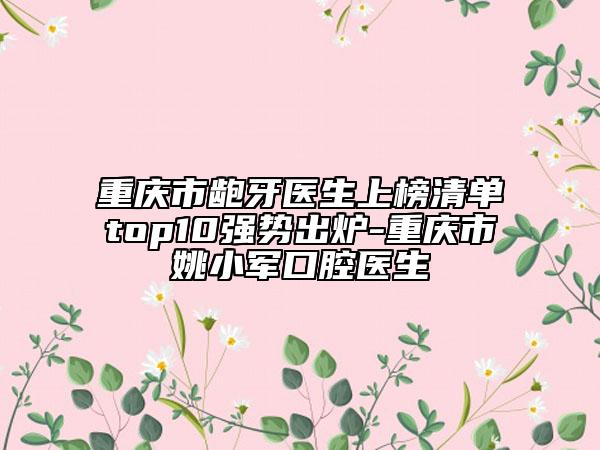 重慶市齙牙醫(yī)生上榜清單top10強勢出爐-重慶市姚小軍口腔醫(yī)生