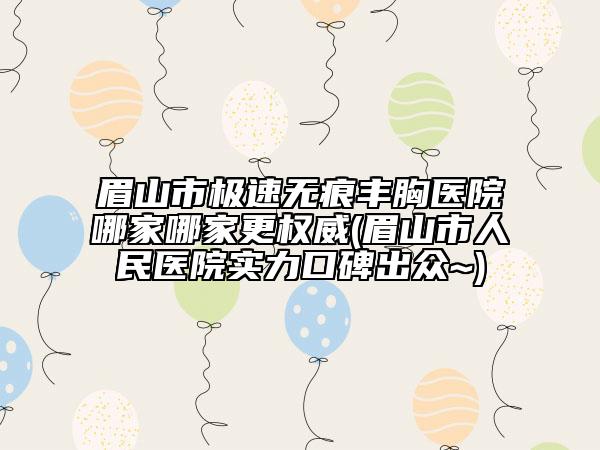 眉山市極速無痕豐胸醫(yī)院哪家哪家更權(quán)威(眉山市人民醫(yī)院實力口碑出眾~)