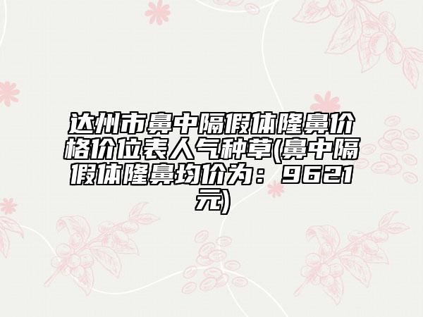 達州市鼻中隔假體隆鼻價格價位表人氣種草(鼻中隔假體隆鼻均價為：9621元)
