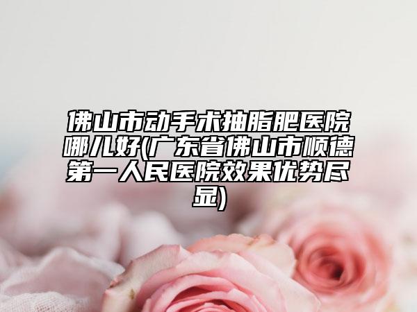 佛山市動(dòng)手術(shù)抽脂肥醫(yī)院哪兒好(廣東省佛山市順德第一人民醫(yī)院效果優(yōu)勢(shì)盡顯)