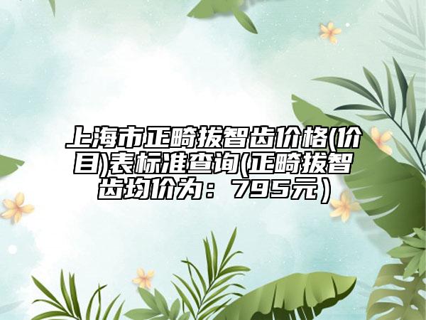上海市正畸拔智齒價格(價目)表標準查詢(正畸拔智齒均價為：795元）