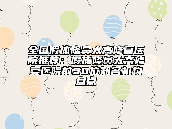 全國(guó)假體隆鼻太高修復(fù)醫(yī)院推薦：假體隆鼻太高修復(fù)醫(yī)院前50位知名機(jī)構(gòu)盤點(diǎn)