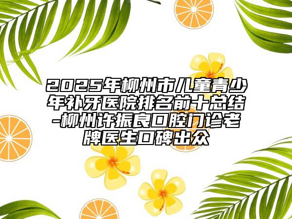 2025年柳州市兒童青少年補(bǔ)牙醫(yī)院排名前十總結(jié)-柳州許振良口腔門診老牌醫(yī)生口碑出眾