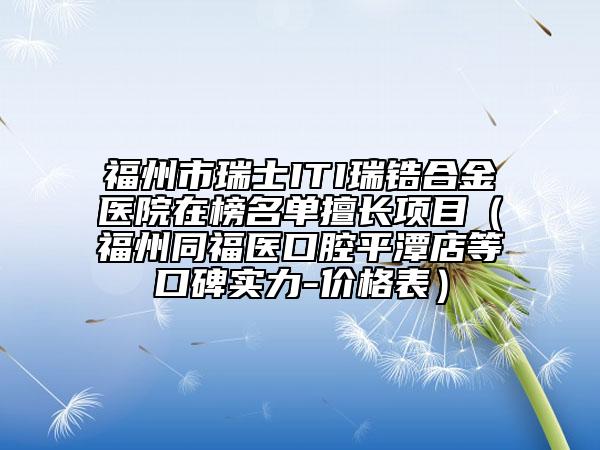 福州市瑞士ITI瑞鋯合金醫(yī)院在榜名單擅長項目（福州同福醫(yī)口腔平潭店等口碑實力-價格表）