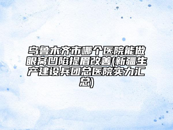 烏魯木齊市哪個醫(yī)院能做眼窩凹陷提眉改善(新疆生產(chǎn)建設兵團總醫(yī)院實力匯總)