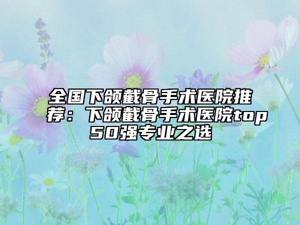 全國(guó)下頜截骨手術(shù)醫(yī)院推薦：下頜截骨手術(shù)醫(yī)院top50強(qiáng)專業(yè)之選
