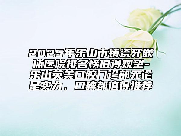2025年樂山市鑄瓷牙嵌體醫(yī)院排名榜值得觀望-樂山英美口腔門診部無論是實力、口碑都值得推薦