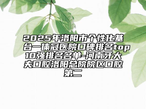 2025年洛陽市個性化基臺一體冠醫(yī)院口碑排名top10強排名名單-河南牙大夫口腔洛陽總院院區(qū)口腔第二