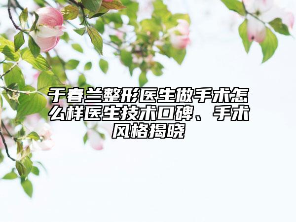 于春蘭整形醫(yī)生做手術(shù)怎么樣醫(yī)生技術(shù)口碑、手術(shù)風(fēng)格揭曉
