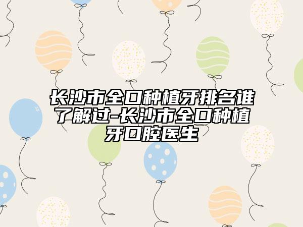 長(zhǎng)沙市全口種植牙排名誰(shuí)了解過(guò)-長(zhǎng)沙市全口種植牙口腔醫(yī)生