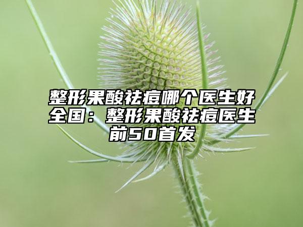 整形果酸祛痘哪個醫(yī)生好全國：整形果酸祛痘醫(yī)生前50首發(fā)