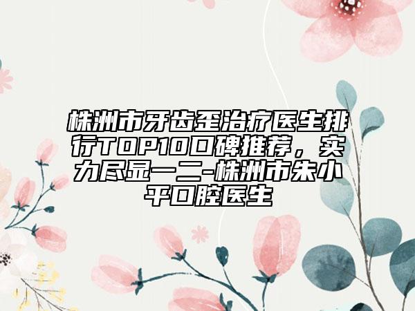 株洲市牙齒歪治療醫(yī)生排行TOP10口碑推薦，實力盡顯一二-株洲市朱小平口腔醫(yī)生
