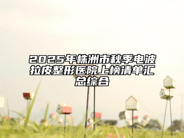 2025年株洲市秋季電波拉皮整形醫(yī)院上榜清單匯總綜合