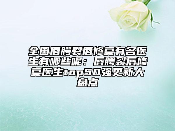 全國唇腭裂唇修復有名醫(yī)生有哪些呢：唇腭裂唇修復醫(yī)生top50強更新大盤點