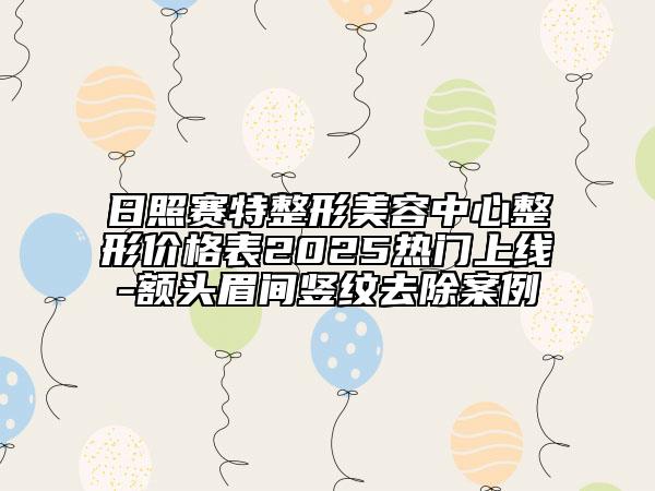 日照賽特整形美容中心整形價格表2025熱門上線-額頭眉間豎紋去除案例