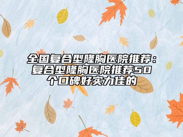 全國復(fù)合型隆胸醫(yī)院推薦：復(fù)合型隆胸醫(yī)院推薦50個口碑好實力佳的