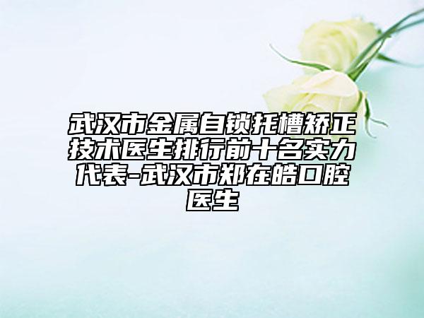 武漢市金屬自鎖托槽矯正技術醫(yī)生排行前十名實力代表-武漢市鄭在皓口腔醫(yī)生