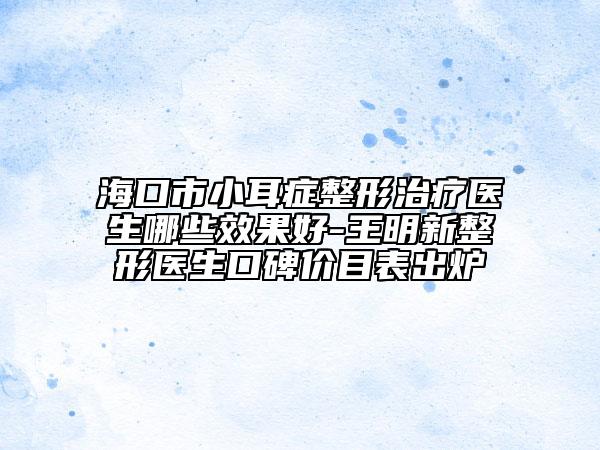 海口市小耳癥整形治療醫(yī)生哪些效果好-王明新整形醫(yī)生口碑價(jià)目表出爐