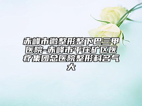 赤峰市微整形整下巴三甲醫(yī)院-赤峰市平莊礦區(qū)醫(yī)療集團(tuán)總醫(yī)院整形科名氣大