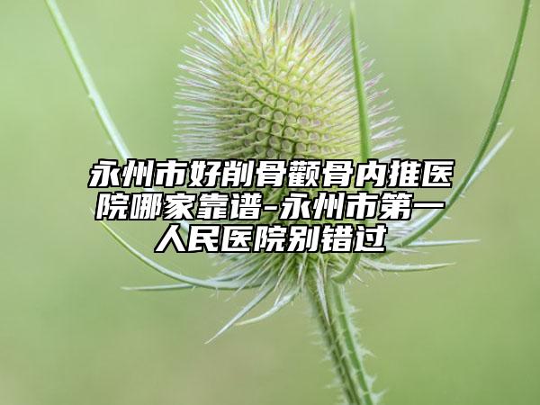 永州市好削骨顴骨內(nèi)推醫(yī)院哪家靠譜-永州市第一人民醫(yī)院別錯過