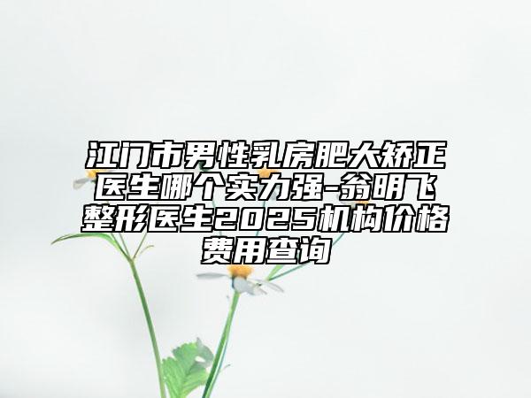 江門市男性乳房肥大矯正醫(yī)生哪個實力強-翁明飛整形醫(yī)生2025機構價格費用查詢