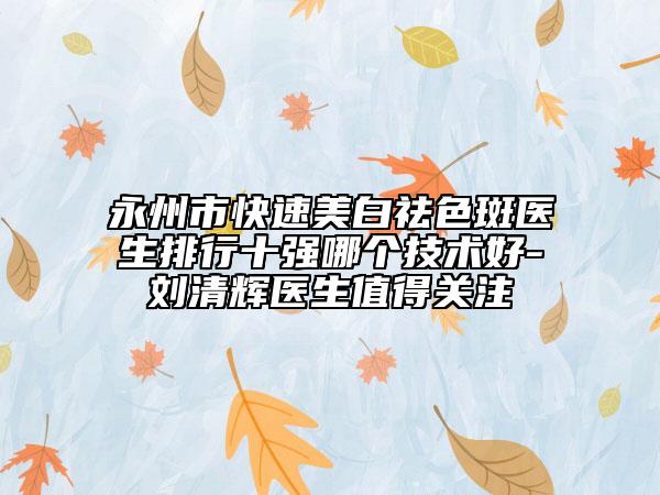 永州市快速美白祛色斑醫(yī)生排行十強(qiáng)哪個(gè)技術(shù)好-劉清輝醫(yī)生值得關(guān)注