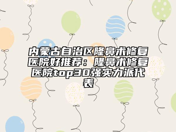 內(nèi)蒙古自治區(qū)隆鼻術(shù)修復(fù)醫(yī)院好推薦：隆鼻術(shù)修復(fù)醫(yī)院top30強實力派代表