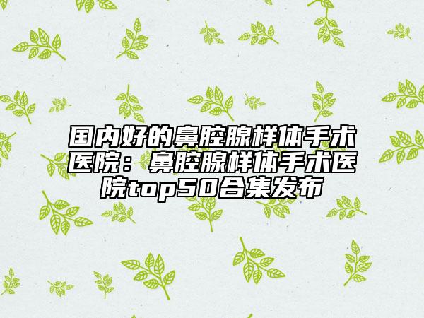 國(guó)內(nèi)好的鼻腔腺樣體手術(shù)醫(yī)院：鼻腔腺樣體手術(shù)醫(yī)院top50合集發(fā)布