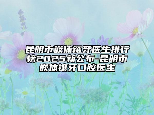 昆明市嵌體鑲牙醫(yī)生排行榜2025新公布-昆明市嵌體鑲牙口腔醫(yī)生